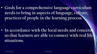 • Goals for a comprehensive language curriculum
needs to bring in aspects of language, culture,
practices of people in the learning process.
• In accordance with the local needs and concerns
so that learners are able to connect with real life
situations.
07/11/2021 Education 21
 