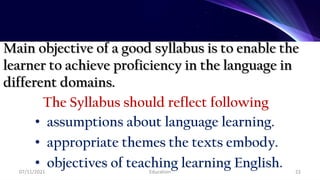 Main objective of a good syllabus is to enable the
learner to achieve proficiency in the language in
different domains.
The Syllabus should reflect following
• assumptions about language learning.
• appropriate themes the texts embody.
• objectives of teaching learning English.
07/11/2021 Education 22
 