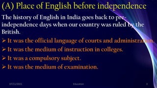 (A) Place of English before independence
The history of English in India goes back to pre-
independence days when our country was ruled by the
British.
 It was the official language of courts and administration.
 It was the medium of instruction in colleges.
 It was a compulsory subject.
 It was the medium of examination.
07/11/2021 Education 3
 