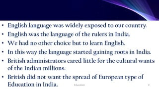 • English language was widely exposed to our country.
• English was the language of the rulers in India.
• We had no other choice but to learn English.
• In this way the language started gaining roots in India.
• British administrators cared little for the cultural wants
of the Indian millions.
• British did not want the spread of European type of
Education in India.
07/11/2021 Education 4
 