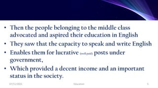 • Then the people belonging to the middle class
advocated and aspired their education in English
• They saw that the capacity to speak and write English
• Enables them for lucrative (well paid) posts under
government,
• Which provided a decent income and an important
status in the society.
07/11/2021 Education 5
 