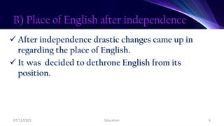 B) Place of English after independence
 After independence drastic changes came up in
regarding the place of English.
 It was decided to dethrone English from its
position.
07/11/2021 Education 6
 