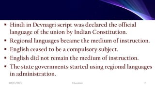  Hindi in Devnagri script was declared the official
language of the union by Indian Constitution.
 Regional languages became the medium of instruction.
 English ceased to be a compulsory subject.
 English did not remain the medium of instruction.
 The state governments started using regional languages
in administration.
07/11/2021 Education 7
 