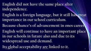 English did not have the same place after
independence.
English is a foreign language, but it still has great
importance in our school curriculum.
Because chance’s of advancement in ones career.
English will continue to have an important place
in our schools in future also and due to its
widespread use and demand.
Its global acceptability are linked to it.
07/11/2021 Education 8
 