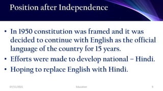 Position after Independence
• In 1950 constitution was framed and it was
decided to continue with English as the official
language of the country for 15 years.
• Efforts were made to develop national – Hindi.
• Hoping to replace English with Hindi.
07/11/2021 Education 9
 
