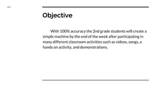 Objective
With 100% accuracy the 2nd grade students will create a
simple machine by the end of the week after participating in
many different classroom activities such as videos, songs, a
hands on activity, and demonstrations.
 