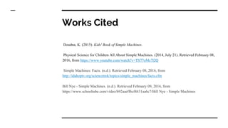 Works Cited
Doudna, K. (2015). Kids' Book of Simple Machines.
Physical Science for Children All About Simple Machines. (2014, July 21). Retrieved February 08,
2016, from https://www.youtube.com/watch?v=TS77oMc7l2Q
Simple Machines: Facts. (n.d.). Retrieved February 08, 2016, from
http://idahoptv.org/sciencetrek/topics/simple_machines/facts.cfm
Bill Nye - Simple Machines. (n.d.). Retrieved February 09, 2016, from
https://www.schooltube.com/video/b92aaeff6cf4431aa6c7/Bill Nye - Simple Machines
 