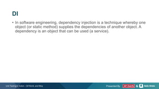 Presented By &
• In software engineering, dependency injection is a technique whereby one
object (or static method) supplies the dependencies of another object. A
dependency is an object that can be used (a service).
Unit Testing in Action - C# NUnit, and Moq
DI
 