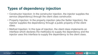 Presented By &
• Constructor Injection: In the constructor injection, the injector supplies the
service (dependency) through the client class constructor.
• Property Injection: In the property injection (aka the Setter Injection), the
injector supplies the dependency through a public property of the client
class.
• Method Injection: In this type of injection, the client class implements an
interface which declares the method(s) to supply the dependency and the
injector uses this interface to supply the dependency to the client class.
Unit Testing in Action - C# NUnit, and Moq
Types of dependency injection
 