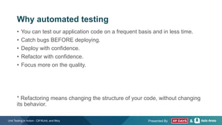Presented By &
Why automated testing
• You can test our application code on a frequent basis and in less time.
• Catch bugs BEFORE deploying.
• Deploy with confidence.
• Refactor with confidence.
• Focus more on the quality.
* Refactoring means changing the structure of your code, without changing
its behavior.
Unit Testing in Action - C# NUnit, and Moq
 