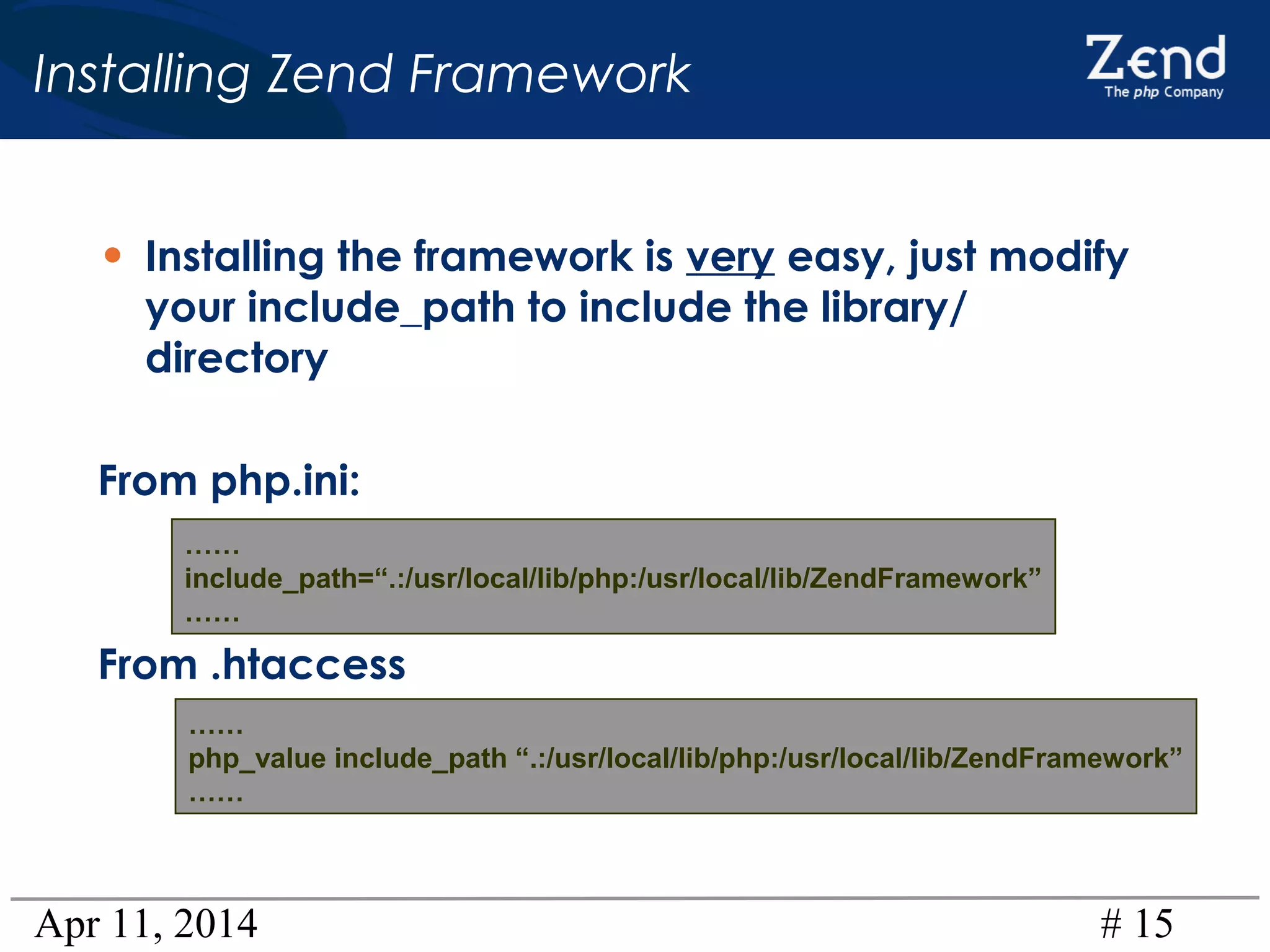 Apr 11, 2014 # 15
Installing Zend Framework
• Installing the framework is very easy, just modify
your include_path to include the library/
directory
From php.ini:
From .htaccess
……
include_path=“.:/usr/local/lib/php:/usr/local/lib/ZendFramework”
……
……
php_value include_path “.:/usr/local/lib/php:/usr/local/lib/ZendFramework”
……
 
