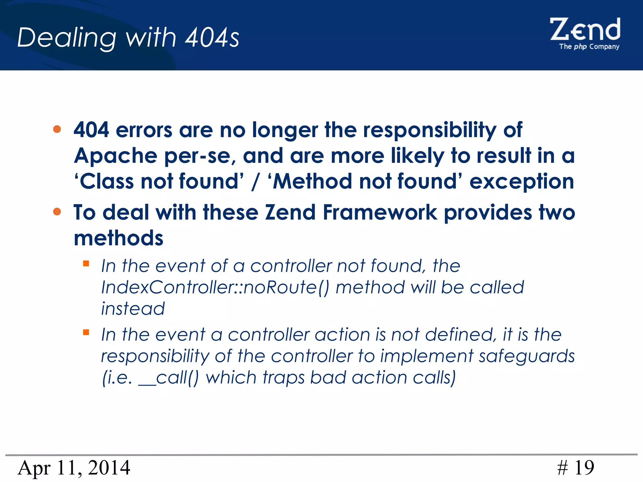 Apr 11, 2014 # 19
Dealing with 404s
• 404 errors are no longer the responsibility of
Apache per-se, and are more likely to result in a
‘Class not found’ / ‘Method not found’ exception
• To deal with these Zend Framework provides two
methods
 In the event of a controller not found, the
IndexController::noRoute() method will be called
instead
 In the event a controller action is not defined, it is the
responsibility of the controller to implement safeguards
(i.e. __call() which traps bad action calls)
 