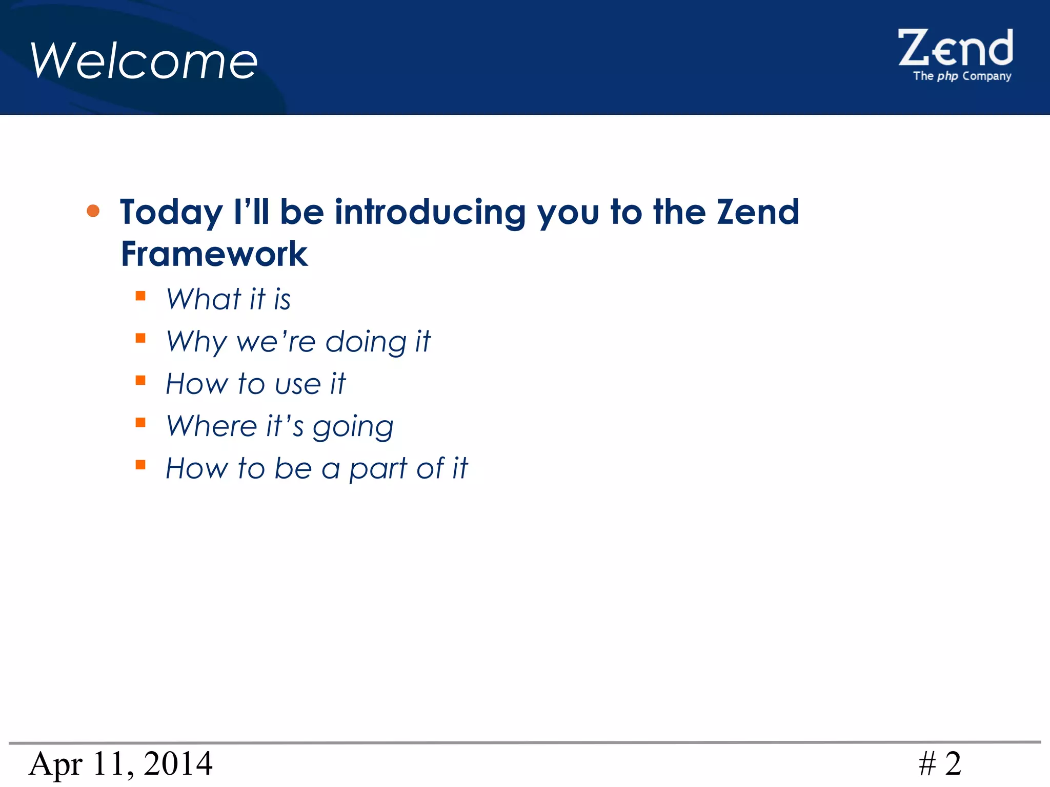 Apr 11, 2014 # 2
Welcome
• Today I’ll be introducing you to the Zend
Framework
 What it is
 Why we’re doing it
 How to use it
 Where it’s going
 How to be a part of it
 