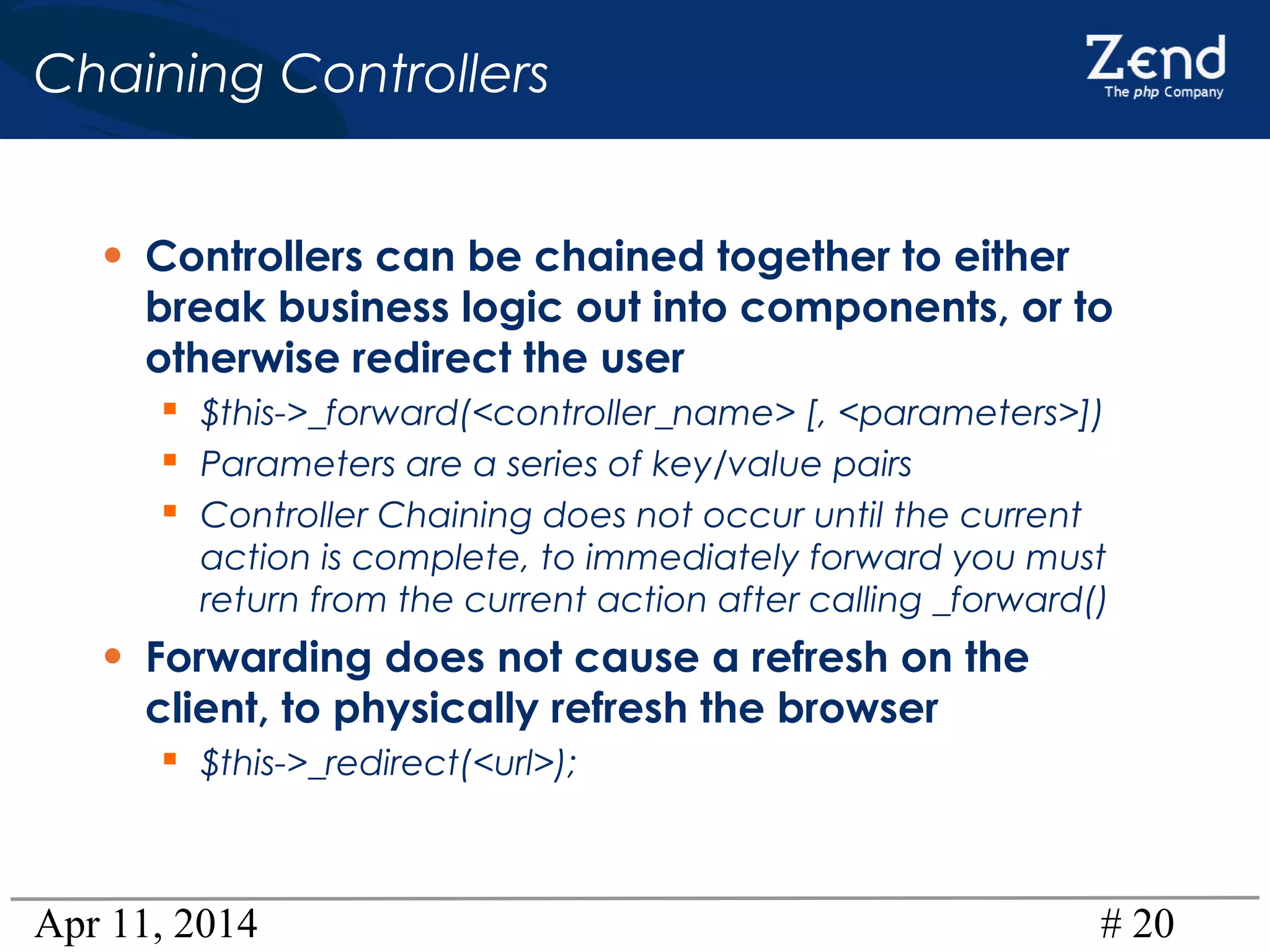 Apr 11, 2014 # 20
Chaining Controllers
• Controllers can be chained together to either
break business logic out into components, or to
otherwise redirect the user
 $this->_forward(<controller_name> [, <parameters>])
 Parameters are a series of key/value pairs
 Controller Chaining does not occur until the current
action is complete, to immediately forward you must
return from the current action after calling _forward()
• Forwarding does not cause a refresh on the
client, to physically refresh the browser
 $this->_redirect(<url>);
 