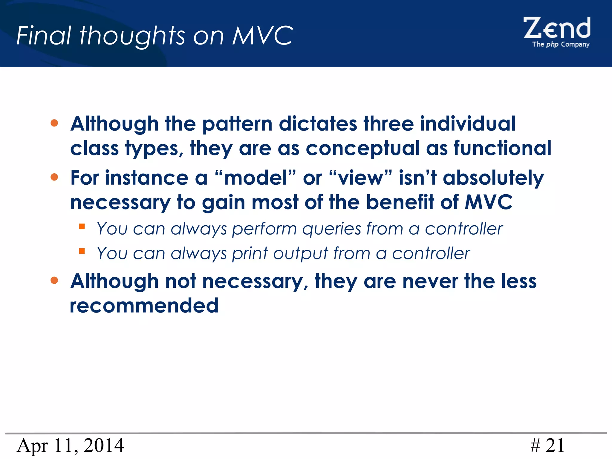 Apr 11, 2014 # 21
Final thoughts on MVC
• Although the pattern dictates three individual
class types, they are as conceptual as functional
• For instance a “model” or “view” isn’t absolutely
necessary to gain most of the benefit of MVC
 You can always perform queries from a controller
 You can always print output from a controller
• Although not necessary, they are never the less
recommended
 