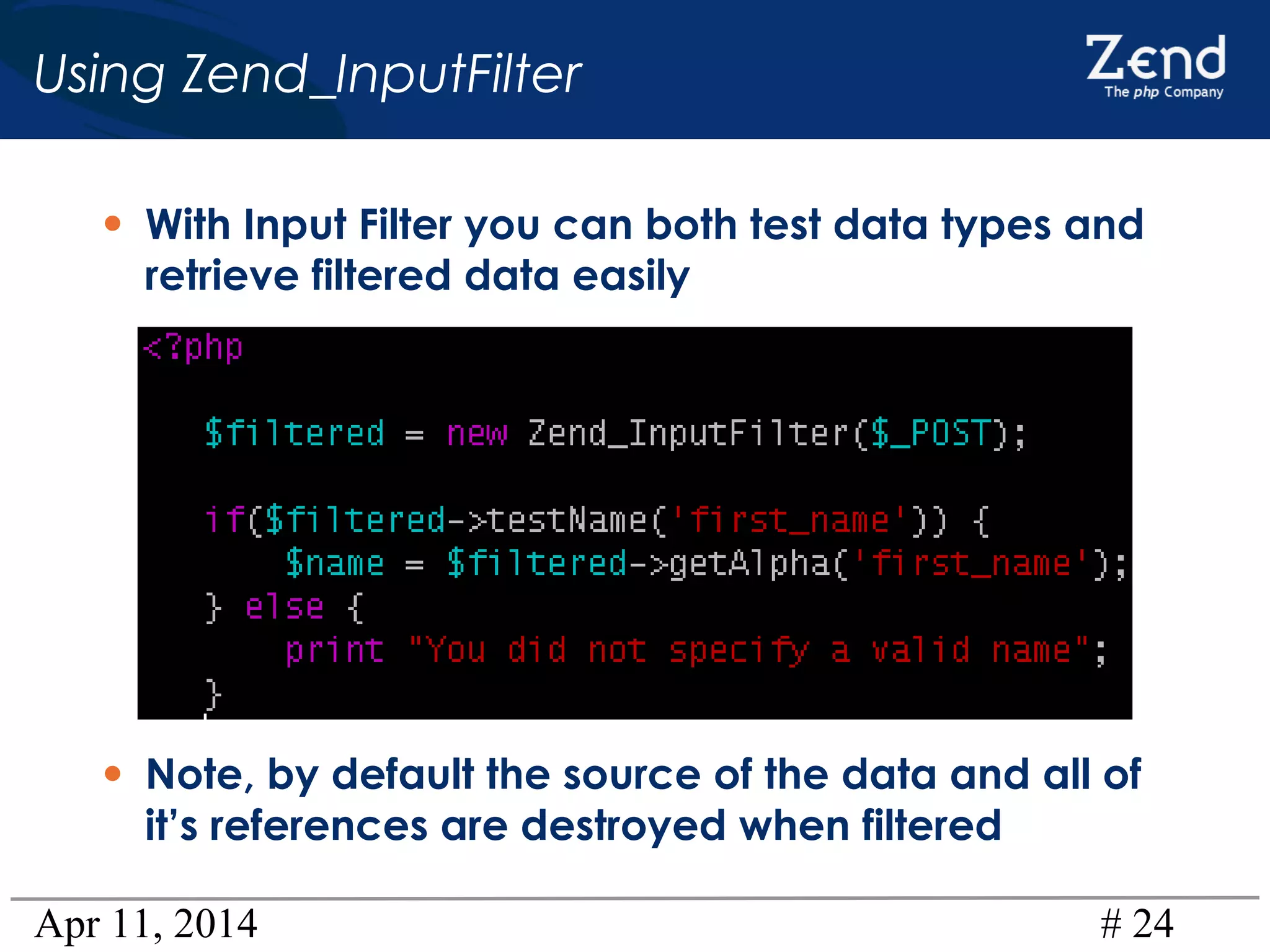 Apr 11, 2014 # 24
Using Zend_InputFilter
• With Input Filter you can both test data types and
retrieve filtered data easily
• Note, by default the source of the data and all of
it’s references are destroyed when filtered
 