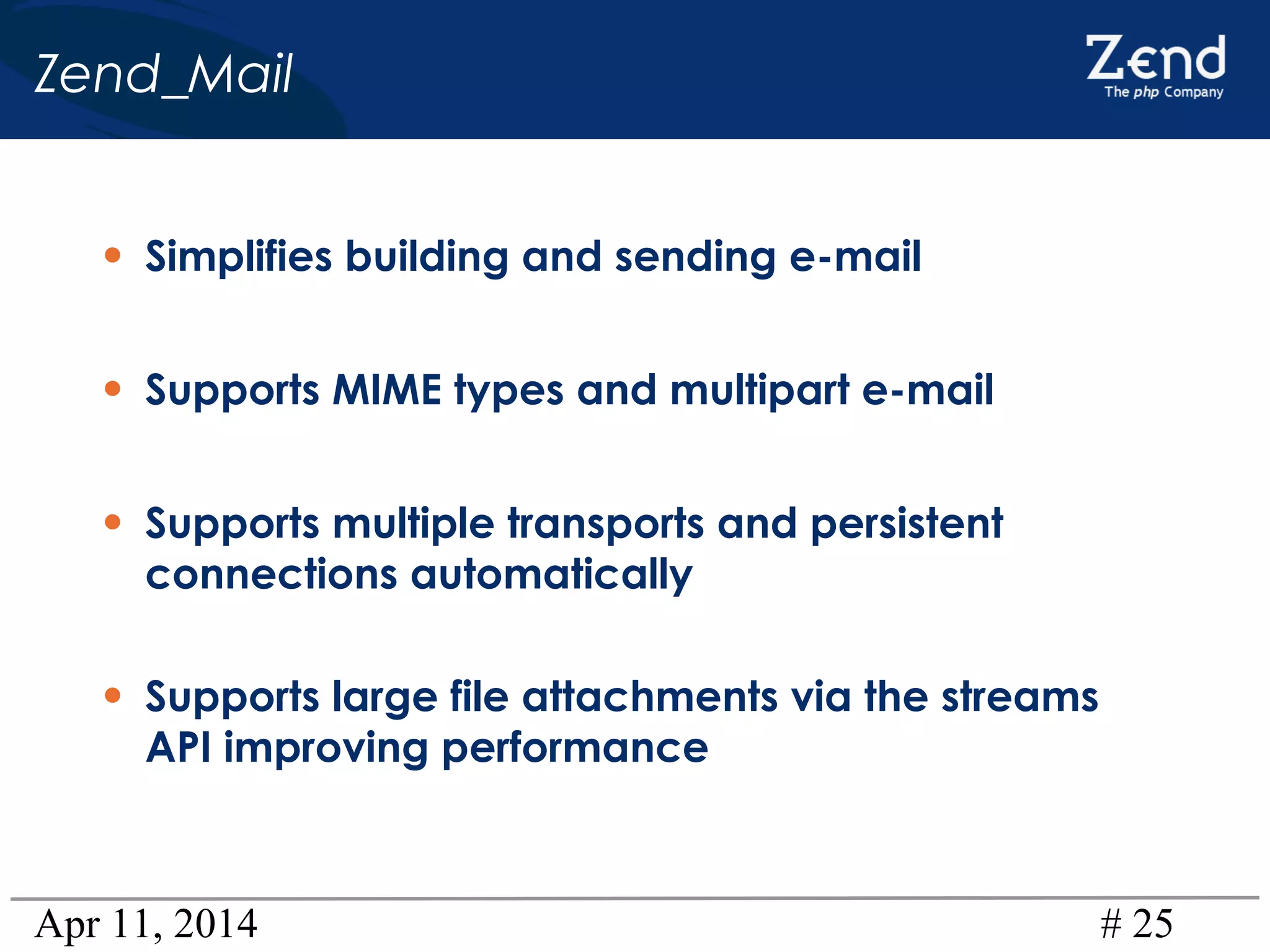 Apr 11, 2014 # 25
Zend_Mail
• Simplifies building and sending e-mail
• Supports MIME types and multipart e-mail
• Supports multiple transports and persistent
connections automatically
• Supports large file attachments via the streams
API improving performance
 