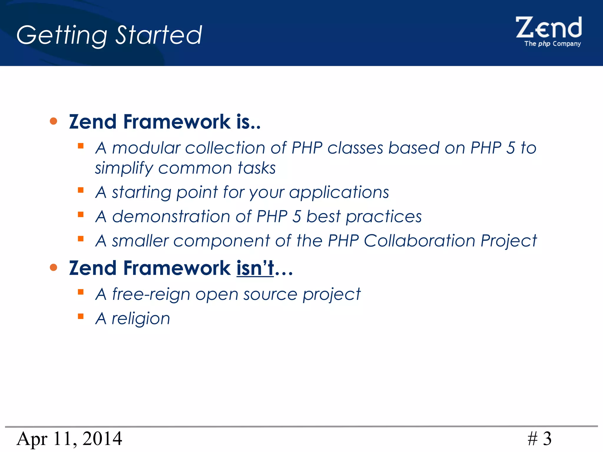 Apr 11, 2014 # 3
Getting Started
• Zend Framework is..
 A modular collection of PHP classes based on PHP 5 to
simplify common tasks
 A starting point for your applications
 A demonstration of PHP 5 best practices
 A smaller component of the PHP Collaboration Project
• Zend Framework isn’t…
 A free-reign open source project
 A religion
 