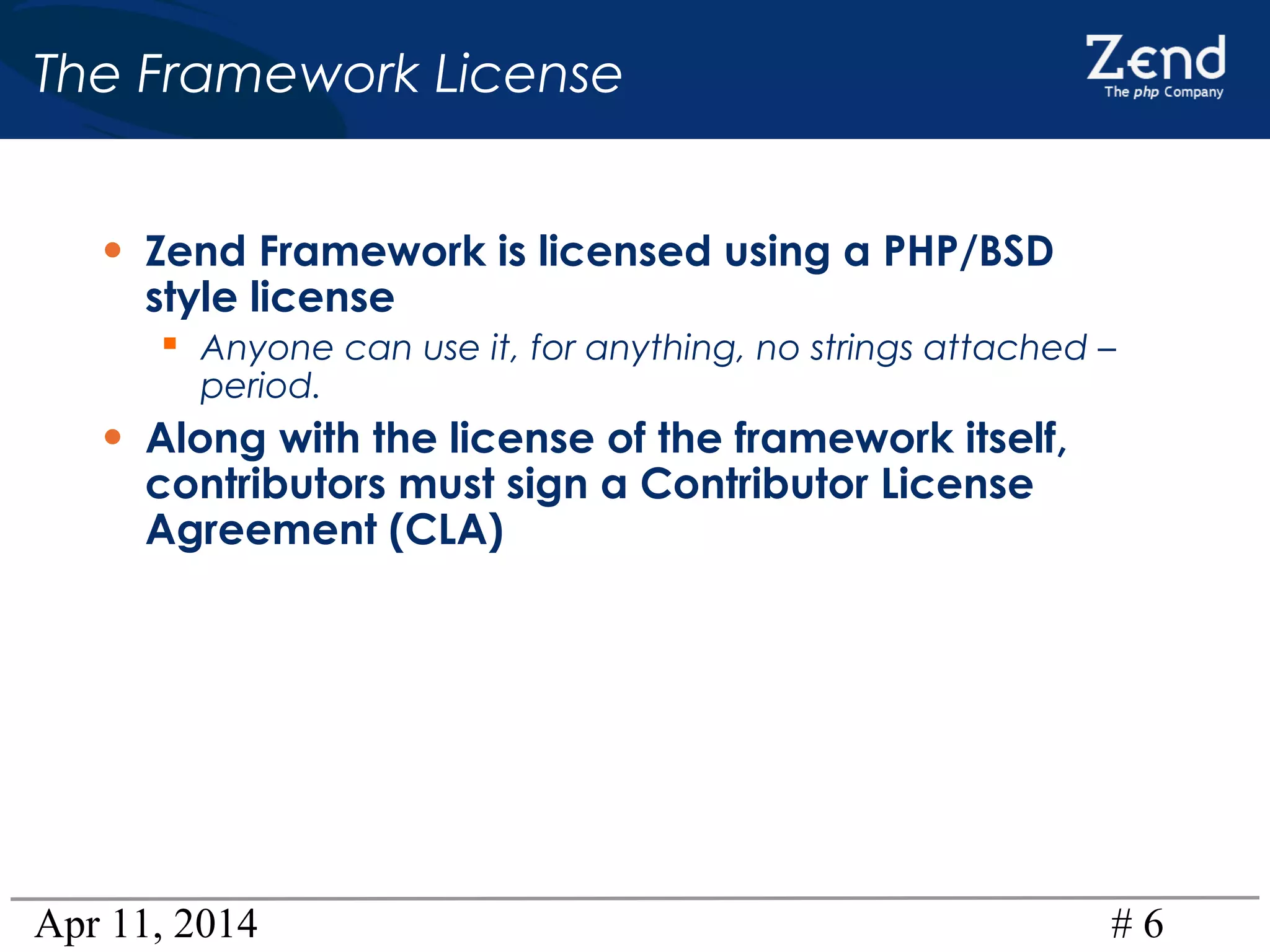 Apr 11, 2014 # 6
The Framework License
• Zend Framework is licensed using a PHP/BSD
style license
 Anyone can use it, for anything, no strings attached –
period.
• Along with the license of the framework itself,
contributors must sign a Contributor License
Agreement (CLA)
 