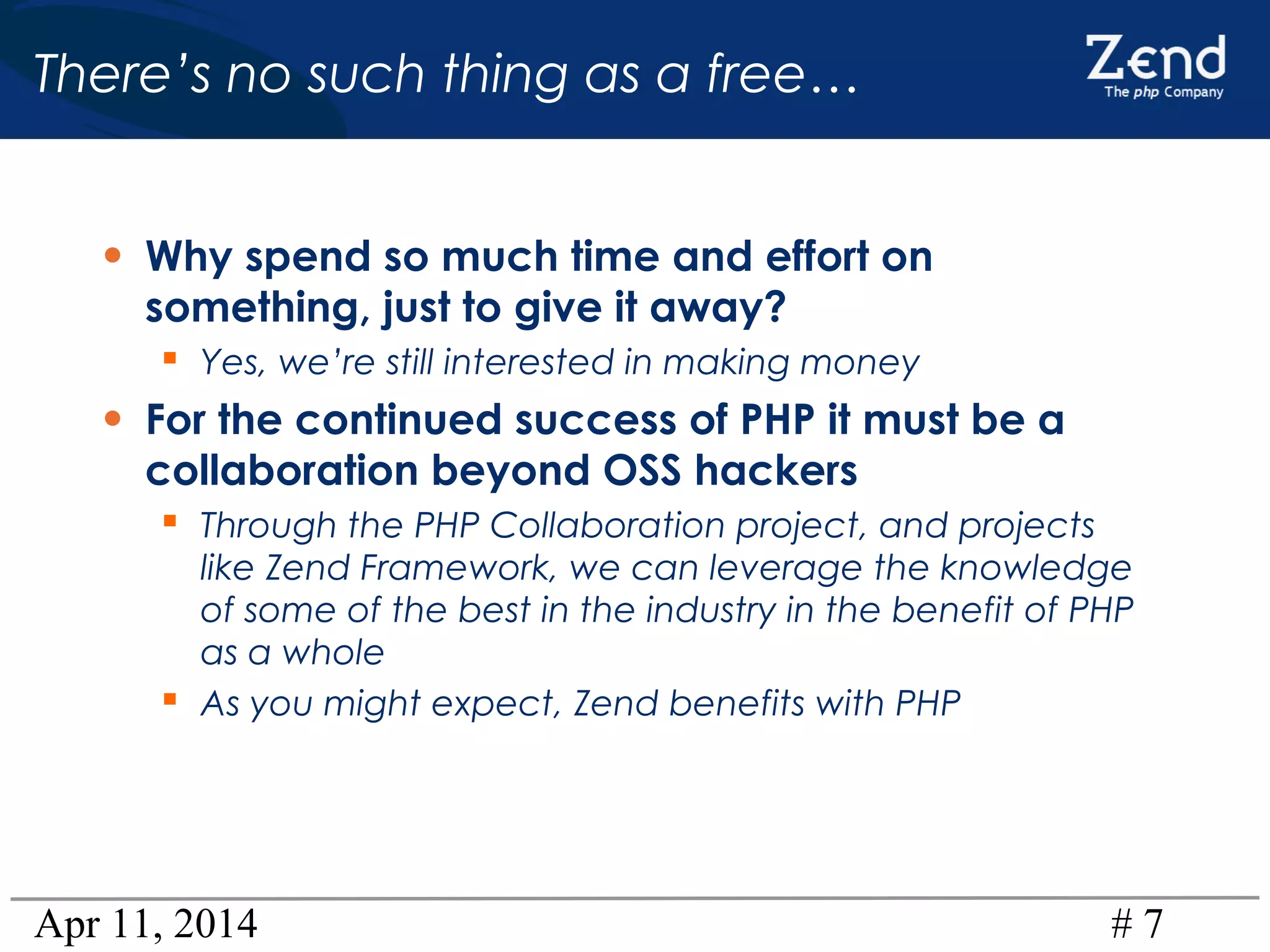 Apr 11, 2014 # 7
There’s no such thing as a free…
• Why spend so much time and effort on
something, just to give it away?
 Yes, we’re still interested in making money
• For the continued success of PHP it must be a
collaboration beyond OSS hackers
 Through the PHP Collaboration project, and projects
like Zend Framework, we can leverage the knowledge
of some of the best in the industry in the benefit of PHP
as a whole
 As you might expect, Zend benefits with PHP
 