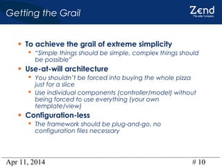 Apr 11, 2014 # 10
Getting the Grail
• To achieve the grail of extreme simplicity
 “Simple things should be simple, complex things should
be possible”
• Use-at-will architecture
 You shouldn’t be forced into buying the whole pizza
just for a slice
 Use individual components (controller/model) without
being forced to use everything (your own
template/view)
• Configuration-less
 The framework should be plug-and-go, no
configuration files necessary
 