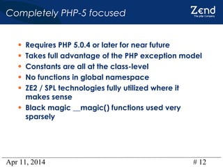Apr 11, 2014 # 12
Completely PHP-5 focused
• Requires PHP 5.0.4 or later for near future
• Takes full advantage of the PHP exception model
• Constants are all at the class-level
• No functions in global namespace
• ZE2 / SPL technologies fully utilized where it
makes sense
• Black magic __magic() functions used very
sparsely
 