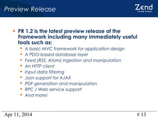 Apr 11, 2014 # 13
Preview Release
• PR 1.2 is the latest preview release of the
Framework including many immediately useful
tools such as:
 A basic MVC framework for application design
 A PDO-based database layer
 Feed (RSS, Atom) ingestion and manipulation
 An HTTP client
 Input data filtering
 Json support for AJAX
 PDF generation and manipulation
 RPC / Web service support
 And more!
 