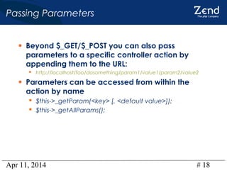 Apr 11, 2014 # 18
Passing Parameters
• Beyond $_GET/$_POST you can also pass
parameters to a specific controller action by
appending them to the URL:
 http://localhost/foo/dosomething/param1/value1/param2/value2
• Parameters can be accessed from within the
action by name
 $this->_getParam(<key> [, <default value>]);
 $this->_getAllParams();
 