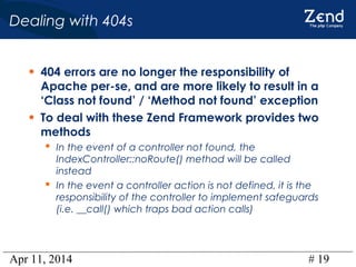 Apr 11, 2014 # 19
Dealing with 404s
• 404 errors are no longer the responsibility of
Apache per-se, and are more likely to result in a
‘Class not found’ / ‘Method not found’ exception
• To deal with these Zend Framework provides two
methods
 In the event of a controller not found, the
IndexController::noRoute() method will be called
instead
 In the event a controller action is not defined, it is the
responsibility of the controller to implement safeguards
(i.e. __call() which traps bad action calls)
 