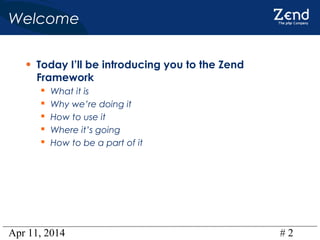 Apr 11, 2014 # 2
Welcome
• Today I’ll be introducing you to the Zend
Framework
 What it is
 Why we’re doing it
 How to use it
 Where it’s going
 How to be a part of it
 