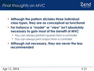 Apr 11, 2014 # 21
Final thoughts on MVC
• Although the pattern dictates three individual
class types, they are as conceptual as functional
• For instance a “model” or “view” isn’t absolutely
necessary to gain most of the benefit of MVC
 You can always perform queries from a controller
 You can always print output from a controller
• Although not necessary, they are never the less
recommended
 