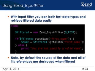 Apr 11, 2014 # 24
Using Zend_InputFilter
• With Input Filter you can both test data types and
retrieve filtered data easily
• Note, by default the source of the data and all of
it’s references are destroyed when filtered
 