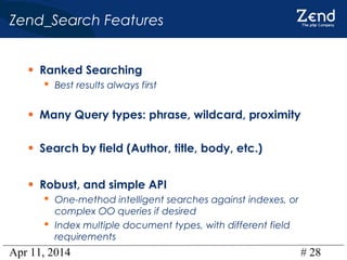 Apr 11, 2014 # 28
Zend_Search Features
• Ranked Searching
 Best results always first
• Many Query types: phrase, wildcard, proximity
• Search by field (Author, title, body, etc.)
• Robust, and simple API
 One-method intelligent searches against indexes, or
complex OO queries if desired
 Index multiple document types, with different field
requirements
 