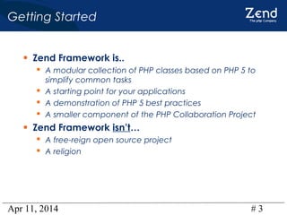 Apr 11, 2014 # 3
Getting Started
• Zend Framework is..
 A modular collection of PHP classes based on PHP 5 to
simplify common tasks
 A starting point for your applications
 A demonstration of PHP 5 best practices
 A smaller component of the PHP Collaboration Project
• Zend Framework isn’t…
 A free-reign open source project
 A religion
 