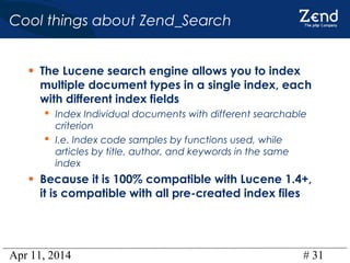 Apr 11, 2014 # 31
Cool things about Zend_Search
• The Lucene search engine allows you to index
multiple document types in a single index, each
with different index fields
 Index Individual documents with different searchable
criterion
 I.e. Index code samples by functions used, while
articles by title, author, and keywords in the same
index
• Because it is 100% compatible with Lucene 1.4+,
it is compatible with all pre-created index files
 
