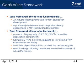 Apr 11, 2014 # 4
Goals of the Framework
• Zend Framework strives to be fundamentally….
 An industry-leading framework for PHP application
development
 A partnership between many companies already
experienced in PHP Framework development
• Zend Framework strives to be technically…
 A source of high-quality, PHP 5 / E_STRICT compatible
application components
 Completely PHP 5 powered, requiring as few external PHP
extensions as necessary
 A minimal object hierarchy to achieve the necessary goals
 Modular design allowing developers to use the framework at
will, as they see fit.
 