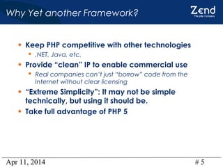 Apr 11, 2014 # 5
Why Yet another Framework?
• Keep PHP competitive with other technologies
 .NET, Java, etc.
• Provide “clean” IP to enable commercial use
 Real companies can’t just “borrow” code from the
Internet without clear licensing
• “Extreme Simplicity”: It may not be simple
technically, but using it should be.
• Take full advantage of PHP 5
 