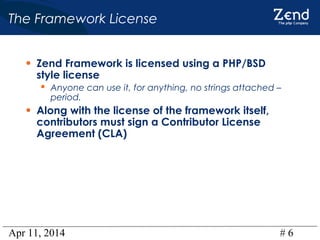 Apr 11, 2014 # 6
The Framework License
• Zend Framework is licensed using a PHP/BSD
style license
 Anyone can use it, for anything, no strings attached –
period.
• Along with the license of the framework itself,
contributors must sign a Contributor License
Agreement (CLA)
 