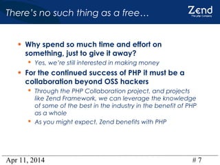 Apr 11, 2014 # 7
There’s no such thing as a free…
• Why spend so much time and effort on
something, just to give it away?
 Yes, we’re still interested in making money
• For the continued success of PHP it must be a
collaboration beyond OSS hackers
 Through the PHP Collaboration project, and projects
like Zend Framework, we can leverage the knowledge
of some of the best in the industry in the benefit of PHP
as a whole
 As you might expect, Zend benefits with PHP
 