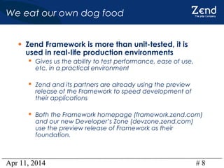 Apr 11, 2014 # 8
We eat our own dog food
• Zend Framework is more than unit-tested, it is
used in real-life production environments
 Gives us the ability to test performance, ease of use,
etc. in a practical environment
 Zend and its partners are already using the preview
release of the Framework to speed development of
their applications
 Both the Framework homepage (framework.zend.com)
and our new Developer’s Zone (devzone.zend.com)
use the preview release of Framework as their
foundation.
 