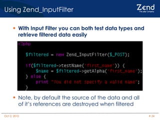 Using Zend_InputFilter With Input Filter you can both test data types and retrieve filtered data easily Note, by default the source of the data and all of it’s references are destroyed when filtered 