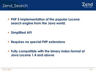 Zend_Search PHP 5 implementation of the popular Lucene search engine from the Java world. Simplified API Requires no special PHP extensions Fully compatible with the binary index format of Java Lucene 1.4 and above 