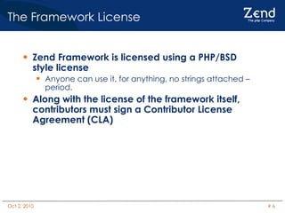 The Framework License Zend Framework is licensed using a PHP/BSD style license Anyone can use it, for anything, no strings attached – period. Along with the license of the framework itself, contributors must sign a Contributor License Agreement (CLA) 