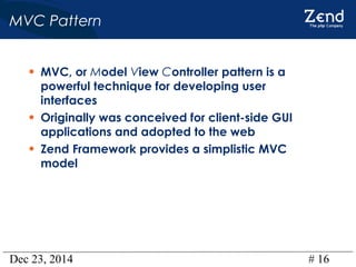 Dec 23, 2014 # 16
MVC Pattern
• MVC, or Model View Controller pattern is a
powerful technique for developing user
interfaces
• Originally was conceived for client-side GUI
applications and adopted to the web
• Zend Framework provides a simplistic MVC
model
 