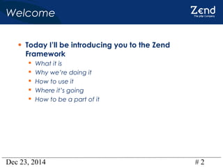 Dec 23, 2014 # 2
Welcome
• Today I’ll be introducing you to the Zend
Framework
 What it is
 Why we’re doing it
 How to use it
 Where it’s going
 How to be a part of it
 