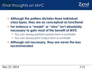 Dec 23, 2014 # 21
Final thoughts on MVC
• Although the pattern dictates three individual
class types, they are as conceptual as functional
• For instance a “model” or “view” isn’t absolutely
necessary to gain most of the benefit of MVC
 You can always perform queries from a controller
 You can always print output from a controller
• Although not necessary, they are never the less
recommended
 