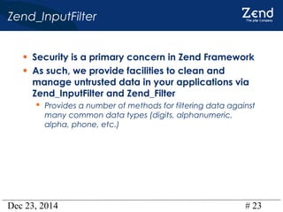 Dec 23, 2014 # 23
Zend_InputFilter
• Security is a primary concern in Zend Framework
• As such, we provide facilities to clean and
manage untrusted data in your applications via
Zend_InputFilter and Zend_Filter
 Provides a number of methods for filtering data against
many common data types (digits, alphanumeric,
alpha, phone, etc.)
 
