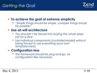 Getting the Grail
• To achieve the grail of extreme simplicity
 “Simple things should be simple, complex things should
be possible”

• Use-at-will architecture
 You shouldn’t be forced into buying the whole pizza

just for a slice
 Use individual components (controller/model) without
being forced to use everything (your own
template/view)

• Configuration-less

 The framework should be plug-and-go, no
configuration files necessary

Dec 4, 2013

# 10

 