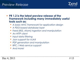 Preview Release
• PR 1.2 is the latest preview release of the

Framework including many immediately useful
tools such as:










A basic MVC framework for application design
A PDO-based database layer
Feed (RSS, Atom) ingestion and manipulation
An HTTP client
Input data filtering
Json support for AJAX
PDF generation and manipulation
RPC / Web service support
And more!

Dec 4, 2013

# 13

 