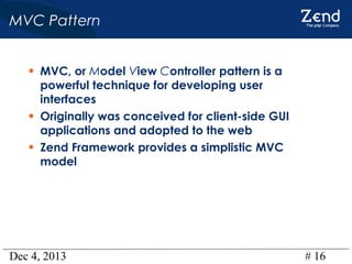 MVC Pattern
• MVC, or Model View Controller pattern is a
•
•

powerful technique for developing user
interfaces
Originally was conceived for client-side GUI
applications and adopted to the web
Zend Framework provides a simplistic MVC
model

Dec 4, 2013

# 16

 